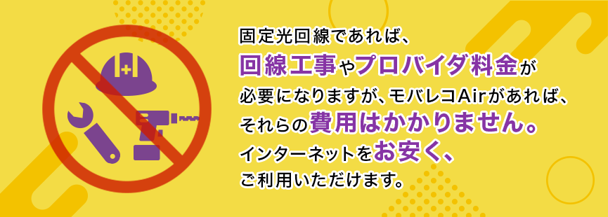 固定光回線であれば、回線工事やプロバイダ料金が必要になりますが、モバレコAirがあれば、それらの費用はかかりません。インターネットをお安く、ご利用いただけます。
