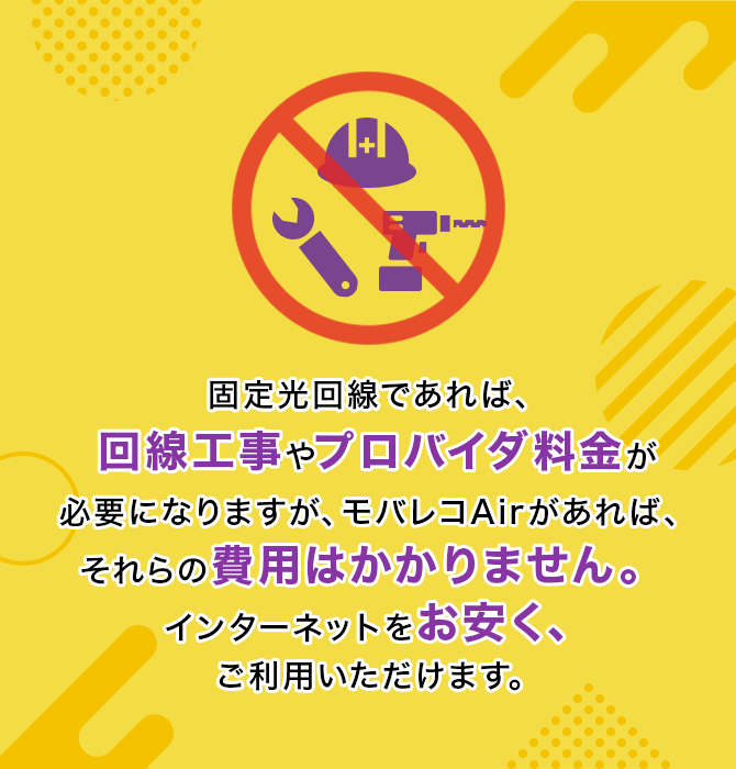 固定光回線であれば、回線工事やプロバイダ料金が必要になりますが、モバレコAirがあれば、それらの費用はかかりません。インターネットをお安く、ご利用いただけます。